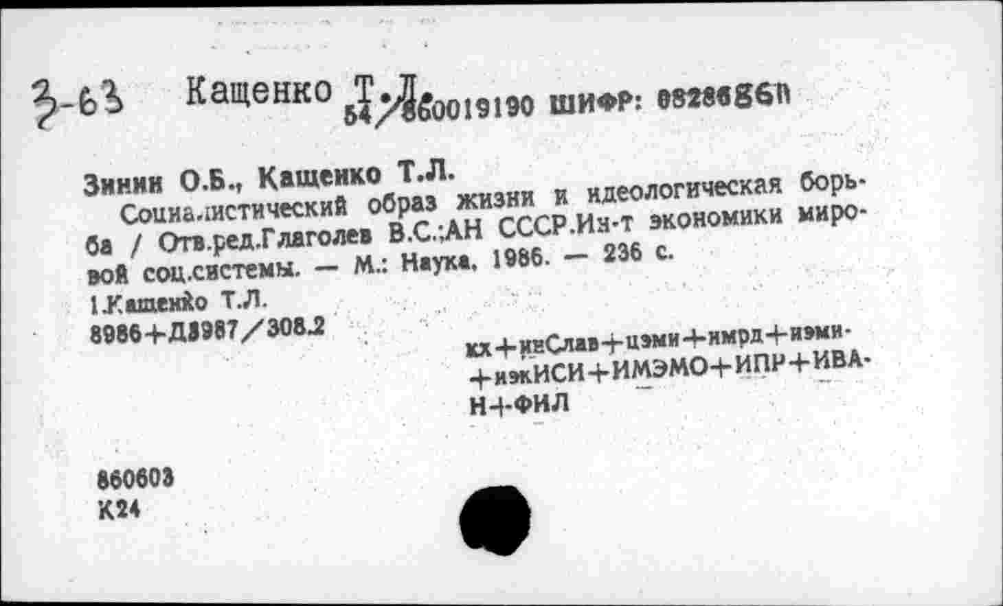 ﻿Кащенко Б*^^3^оо191эо шифр; емвввбп
Зинин О .Б., Кащенко Т.Л.	йдеоЛогическая борь-
Социалистический образ жизни и Д ЭКОЙОмики миро-
ба / Отв.ред.Глаголев В.С..АН сьсн.п»
вой соц.системы. - М.: Наука. 1986. - 236 с.
ЕКащенйо Т.Л.
8986+ДЗЭ87/Э08.2	„,.^115ми-4-нмрд4-и»ми-
+ИЖИСИ+ИМЭМО+ИПР+ИВА.
Н4-ФИЛ
»60603 К24